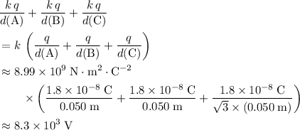 \begin{aligned}& \frac{k\, q}{d({\rm A})} + \frac{k\, q}{d({\rm B})} + \frac{k\, q}{d({\rm C})} \\ &= k\, \left(\frac{q}{d({\rm A})} + \frac{q}{d({\rm B})} + \frac{q}{d({\rm C})}\right) \\ &\approx 8.99 \times 10^{9}\; \rm N \cdot m^{2} \cdot C^{-2} \\ & \quad \quad \times \left(\frac{1.8 \times 10^{-8} \; \rm C}{0.050\; \rm m} + \frac{1.8 \times 10^{-8} \; \rm C}{0.050\; \rm m} + \frac{1.8 \times 10^{-8} \; \rm C}{\sqrt{3} \times (0.050\; \rm m)}\right) \\ &\approx 8.3 \times 10^{3}\; \rm V\end{aligned}