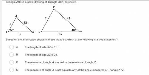 Triangle ABC is a scale drawing of Triangle XYZ, as shown.

Based on the information shown in thes