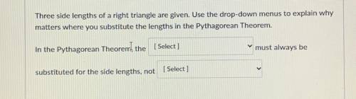 I NEED HELP ASAP

Three side lengths of a right triangle are given. Use the drop-down menus to exp
