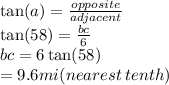 \tan(a)  =  \frac{opposite}{adjacent}  \\  \tan(58)  =  \frac{bc}{6}  \\ bc =  6 \tan(58)  \\  = 9.6mi(nearest \: tenth)