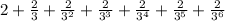 2 + \frac{2}{3} + \frac{2}{3^{2} } + \frac{2}{3^{3}} + \frac{2}{3^{4}} + \frac{2}{3^{5}} + \frac{2}{3^{6}}