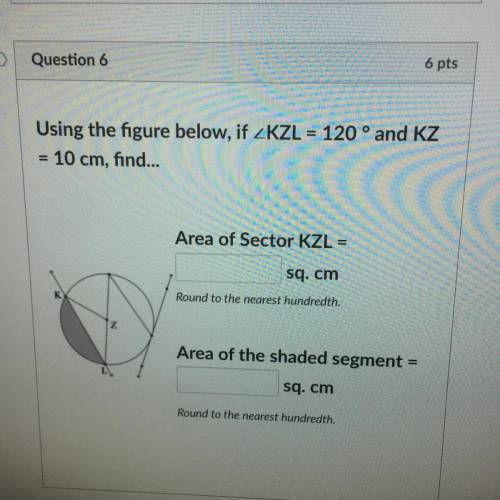 Using the figure below, if ZKZL = 120° and KZ

= 10 cm, find...
Area of Sector KZL =
sq. cm
Round