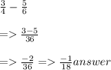 \frac{3}{4}  -  \frac{5}{6}  \\  \\  =    \frac{3 - 5}{36}  \\  \\  =    \frac{ - 2}{36}  =    \frac{ - 1}{18} answer