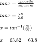 tan x = \frac{opposite}{adjacent} \\\\tan x = \frac{5.9}{2.9}\\\\x= tan^{-1} (\frac{59}{29})\\\\x = 63.82 = 63.8