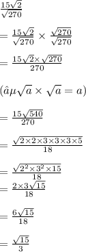 \frac{15 \sqrt{2} }{ \sqrt{270} }  \\ \\ =  \frac{15 \sqrt{2} }{ \sqrt{270} }   \times  \frac{ \sqrt{270} }{ \sqrt{270} }  \\  \\=  \frac{15 \sqrt{2}  \times  \sqrt{270} }{270}  \\\\ (∵ \sqrt{a}  \times  \sqrt{a}  = a) \\\\  =  \frac{15 \sqrt{540} }{270}  \\  \\=  \frac{ \sqrt{2 \times 2 \times 3 \times 3 \times 3 \times 5} }{18}  \\ \\ =  \frac{ \sqrt{ {2}^{2} \times  {3}^{2}  \times 15 } }{18}  \\  =  \frac{2 \times 3 \sqrt{15} }{18}  \\ \\ =  \frac{6 \sqrt{15} }{18}  \\ \\ =  \frac{ \sqrt{15} }{3}