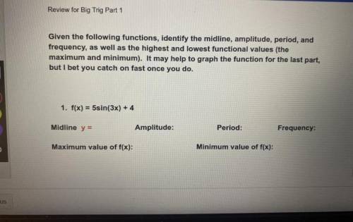 1. f(x) = 5sin(3x) + 4

Midline y =
Amplitude:
Period:
Frequency:
Maximum value of f(x):
Minimum v