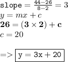 { \tt{slope =  \frac{44 - 26}{8 - 2} }} = 3 \\ y = mx + c \\ { \bf{26 = (3 \times 2) + c}} \\ c = 20 \\  \\  =   { \boxed{ \tt{y = 3x + 20}}}