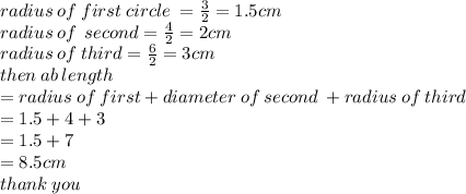 radius \: of \: first \: circle \:  =  \frac{3}{2}  = 1.5cm \\ radius \: of \:  \: second =  \frac{4}{2}  = 2cm \\ radius \: of \: third =  \frac{6}{2}  = 3cm \\ then \: ab \: length  \\ = radius \: of \: first + diameter \: of \: second \:  +r adius \: of \: third \\  = 1.5 + 4 + 3 \\  = 1.5 + 7 \\  = 8.5 cm\\ thank \: you
