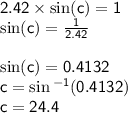{ \sf{2.42 \times  \sin(c)  = 1}} \\ { \sf{ \sin(c)  =  \frac{1}{2.42} }} \\ \\  { \sf{ \sin(c)  = 0.4132}}  \\ { \sf{c =  \sin {}^{ - 1} (0.4132) }} \\ { \sf{c = 24.4 \degree}}