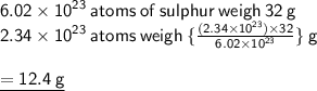 { \sf{6.02 \times  {10}^{23}  \: atoms \: of \: sulphur \: weigh \: 32 \: g}} \\ { \sf{2.34 \times  {10}^{23}  \: atoms \: weigh \:  \{\frac{(2.34 \times  {10}^{23} ) \times 32}{6.02 \times  {10}^{23} }  \}} \: g} \\  \\ { \underline{ \sf{ = 12.4 \: g}}}