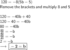 \sf \: 120  =  - 8(5b - 5)  \\ \sf \: \: Remove \: the \: brackets \: and \:  multiply  \: 8 \: and \: 5\:   \\ \\ \sf \: 120 =  - 40b + 40 \\ \sf \: 120 - 40 =  - 40b \\ \sf \: 80 =  - 40b \\ \sf \frac{ 80}{ 40}  =  - b \\ \sf \:  \frac{ \bcancel80}{ \bcancel40}  =  - b  \\ \sf \: 2 =  - b \\  \longrightarrow \:    \boxed{\underline{\bf - 2 = b}}
