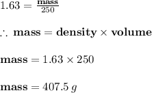 1.63 =  \frac{ \bold{mass}}{250}  \\  \\  \therefore \:  \bold{mass} =  \bold{density \times volume} \\  \\  \bold{mass} = 1.63 \times 250 \\  \\  \bold{mass} = 407.5 \: g