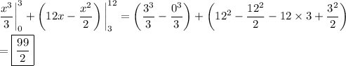\displaystyle \frac{x^3}3\bigg|_0^3 + \left(12x-\frac{x^2}2\right)\bigg|_3^{12} = \left(\frac{3^3}3-\frac{0^3}3\right) + \left(12^2-\frac{12^2}2 - 12\times3 + \frac{3^2}2\right) \\\\ = \boxed{\frac{99}2}