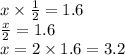 x \times  \frac{1}{2}  = 1.6 \\  \frac{x}{2}  = 1.6 \\ x = 2 \times 1.6 = 3.2