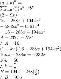 \\\left(a + b\right)^{n} =  \\ \sum_{k=0}^{n} {\binom{n}{k}} a^{n - k} b^{k} \\ \left(2 - 9 x\right)^{4} = \\  16 - 288 x + 1944 x^{2}  \\ - 5832 x^{3} + 6561 x^{4} \\  = 16 - 288 x + 1944 x^{2}\\  A - 232 x + B x^{2} \\ \therefore A=16 \\ (1+kx)(16 - 288 x + 1944 x^{2})\\ 16kx -288x =-232x \\ 16k=56 \\ \therefore k=\frac{7}{2}\\ B =1944-288( \frac{7}{2} )\\\therefore B=936