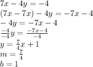 7x - 4y = -4\\(7x - 7x) - 4y = -7x - 4\\-4y = -7x - 4\\\frac{-4}{-4}y = \frac{-7x - 4}{-4}\\y = \frac{7}{4}x + 1\\m = \frac{7}{4}\\b = 1