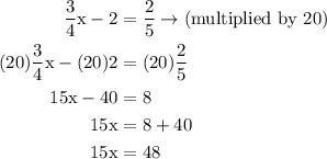 \begin{aligned}\rm\frac{3}{4}x-2&=\rm \frac{2}{5}\to(multiplied~by~20)\\\rm(20)\frac{3}{4}x-(20)2&=(20)\frac{2}{5}\\\rm 15x-40&=8\\\rm 15x&=8+40\\\rm 15x&=48\end{aligned}