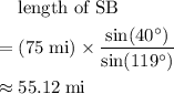 \begin{aligned} & \text{length of SB} \\ =\; & (75\; \rm mi) \times \frac{\sin(40^{\circ})}{\sin(119^{\circ})} \\ \approx\; & 55.12\; \rm mi\end{aligned}