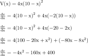 { \rm{V(x) = 4x {(10 - x)}^{2} }} \\  \\ { \rm{ \frac{dv}{dx}  = 4 {(10 - x)}^{2}  + 4x( - 2(10 - x))}} \\  \\ { \rm{ \frac{dv}{dx}  = 4 {(10 - x)}^{2} + 4x( - 20 - 2x) }} \\  \\ { \rm{ \frac{dv}{dx} = 4(100 - 20x +  {x}^{2} ) + ( - 80x - 8 {x}^{2} ) }} \\  \\ { \rm{ \frac{dv}{dx}  =  - 4 {x}^{2}  - 160x + 400}}