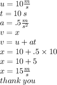 u= 10 \frac{m}{s}  \\ t = 10 \: s \\ a = .5 \frac{m}{ {s}^{2} }  \\ v = x \\ v = u + at \\ x = 10 + .5 \times 10 \\ x = 10 + 5 \\ x = 15 \frac{m}{s}  \\ thank \: you