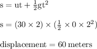 { \rm{s = ut +  \frac{1}{2}g {t}^{2}  }} \\  \\ { \rm{s = (30 \times 2) \times ( \frac{1}{2} \times 0 \times  {2}^{2})  }} \\  \\ { \rm{displacement = 60 \: meters}}