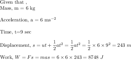 \text{Given that },\\\text{Mass, m = 6 kg}\\\\\text{Acceleration, a = 6 } \text{m} \text{s}^{-2}\\\\\text{Time, t=9 sec}\\\\\text{Displacement, }s=ut + \dfrac 12 at^2 = \dfrac 12 at^2 = \dfrac 12 \times 6 \times 9^2 = 243 ~m}\\\\\ \text{Work,} ~W = Fs = mas = 6 \times 6 \times 243 = 8748 ~ J}