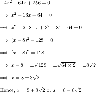 -4x^2 +64x +256 =0\\\\\implies x^2 -16x -64 =0\\\\\implies x^2 - 2 \cdot 8 \cdot x + 8^2  -8^2 -64=0\\\\\implies (x-8)^2 -128 =0\\\\\implies (x-8)^2 = 128\\\\\implies x-8 = \pm\sqrt{128} = \pm \sqrt{64 \times 2} = \pm 8\sqrt 2\\\\\implies x = 8 \pm 8\sqrt2\\\\\text{Hence,}~ x = 8+ 8\sqrt 2~\text{or}~ x = 8 - 8\sqrt 2