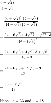 \dfrac{6+ \sqrt{27}}{4-\sqrt3} \\\\\\=\dfrac{\left(6+\sqrt{27}\right)\left(4+\sqrt 3 \right)}{\left(4-\sqrt 3\right) \left(4+\sqrt 3\right)}\\\\\\=\dfrac{24+6\sqrt 3+4\sqrt{27}+\sqrt{27\cdot 3}}{4^2 - \left(\sqrt 3 \right)^2}\\\\\\=\dfrac{24+6\sqrt3+4\sqrt{9\cdot 3} +\sqrt{81}}{16-3}\\\\\\=\dfrac{24+6\sqrt 3 +12\sqrt 3 + 9 }{13}\\\\\\=\dfrac{33+18\sqrt 3}{13}\\\\\\\text{Hence, r = 33 and s = 18}