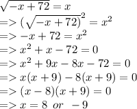 \sqrt{ - x + 72}  = x \\  =    {( \sqrt{ - x + 72)} }^{2}  =  {x}^{2}  \\  =    - x + 72 =  {x}^{2}  \\  =    {x}^{2}  + x - 72 = 0 \\  =    {x}^{2}  + 9x - 8x - 72 = 0 \\  =   x(x + 9) - 8(x + 9) = 0 \\  =   (x - 8)(x + 9) = 0 \\  =   x = 8 \:  \: or \:  \:  - 9