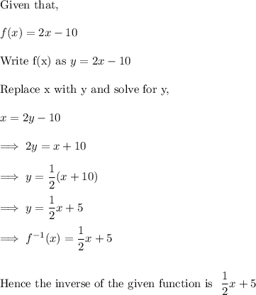 \text{Given that,}\\\\f(x) = 2x -10\\\\\text{Write f(x) as}~ y  = 2x -10\\\\\text{Replace x with y and solve for y,}\\\\x =2y-10\\\\\implies 2y = x+10\\\\\implies y= \dfrac 12 (x+10) \\\\\implies y = \dfrac 12x + 5\\\\\implies f^{-1}(x) =  \dfrac 12x + 5\\\\\\\text{Hence the inverse of the given function is}~ ~\dfrac 12x + 5