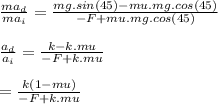 \frac{ma_{d}}{ma_{i}} = \frac{mg.sin(45) - mu.mg.cos(45)}{-F + mu.mg.cos(45)} \\\\ \frac{a_{d}}{a_{i}} = \frac{k - k.mu}{-F + k.mu} \\\\ = \frac{k(1  -mu)}{-F + k.mu}