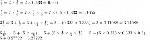 \frac{2}{3}  = 2  \times  \frac{1}{3}  = 2 \times 0.333 = 0.666 \\  \\  \frac{7}{6}  = 7 \times  \frac{1}{6}  = 7 \times  \frac{1}{2}  \times  \frac{1}{3}  = 7 \times 0.5 \times 0.333 = 1.1655 \\  \\ 3 \frac{1}{9}  = 3 +  \frac{1}{9}  = 3  + ( \frac{1}{3}  \times   \frac{1}{ 3} ) = 3 + (0.333 \times 0.333) = 3 \times 0.11088 = 3.11088 \\  \\ 5 \frac{5}{18}  = 5 + (5 \times  \frac{1}{18} ) = 5 + (5 \times   \frac{1}{3}  \times  \frac{1}{3}  \times  \frac{1}{2} ) = 5 +(5 \times 0.333 \times 0.333 \times 0.5) = 5 + 0.27722 = 5.27722