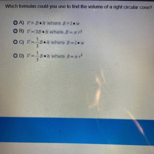 Which formulas could you use to find the volume of a right circular cone?

OA) V = Boh where B=low