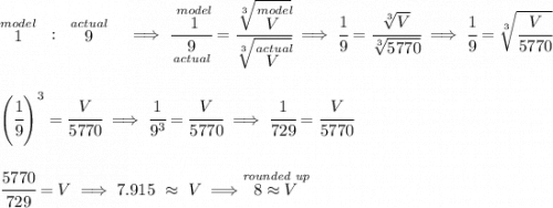 \stackrel{model}{1}~:~\stackrel{actual}{9}~~\implies \cfrac{\stackrel{model}{1}}{\underset{actual}{9}}=\cfrac{\sqrt[3]{\stackrel{model}{V}}}{\sqrt[3]{\stackrel{actual}{V}}}\implies \cfrac{1}{9}=\cfrac{\sqrt[3]{V}}{\sqrt[3]{5770}}\implies \cfrac{1}{9}=\sqrt[3]{\cfrac{V}{5770}} \\\\\\ \left( \cfrac{1}{9} \right)^3=\cfrac{V}{5770}\implies \cfrac{1}{9^3}=\cfrac{V}{5770}\implies \cfrac{1}{729}=\cfrac{V}{5770} \\\\\\ \cfrac{5770}{729}=V\implies 7.915~\approx~V\implies \stackrel{\textit{rounded up}}{8 \approx V}