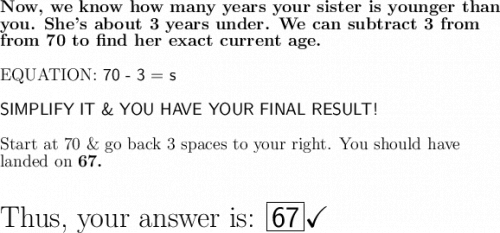 \large\textbf{Now, we know how many years your sister is younger than}\\\large\textbf{you. She's about 3 years under. We can subtract 3 from}\\\large\textbf{from 70 to find her exact current age. }\\\\\large\text{EQUATION: \textsf{70 - 3 = s}}\\\\\textsf{SIMPLIFY IT \& YOU HAVE YOUR FINAL RESULT!}\\\\\large\text{Start at 70 \& go back 3 spaces to your right. You should have}\\\large\text{landed on \bf 67.}\\\\\\\huge\text{Thus, your answer is: \boxed{\mathsf{67}}}\huge\checkmark