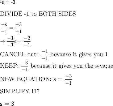 \textsf{-s = -3}\\\\\large\text{DIVIDE -1 to BOTH SIDES}\\\\\mathsf{\dfrac{-s}{-1} = \dfrac{-3}{-1}}\\\\\mathsf{\rightarrow \dfrac{-1}{-1}s = \dfrac{-3}{-1}}\\\\\large\text{CANCEL out: }\rm{\dfrac{-1}{-1}}\large\text{ bevause it gives you 1}\\\large\text{KEEP: }\rm{\dfrac{-3}{-1}}\large\text{ because it gives you the s-va;ue}\\\\\large\text{NEW EQUATION: s = }\rm{\dfrac{-3}{-1}}\\\\\large\text{SIMPLIFY IT!}\\\\\textsf{s = 3}
