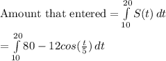 \text{Amount that entered} = \int\limits^{20}_{10} {S(t)} \, dt \\\\ = \int\limits^{20}_{10} {80 - 12cos(\frac{t}{5})} \, dt