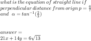 what \: is \: the \: equation \: of \: straight \: line \: if \\ perpendicular \: distance \: from \: orign \: {p} =  \frac{6}{7}  \\ and \:  \:  \:  \alpha  =  {tan}^{ - 1} ( \frac{2}{3} ) \\  \\  \\ answer = \:  \\ 21x + 14y = 6 \sqrt{13}