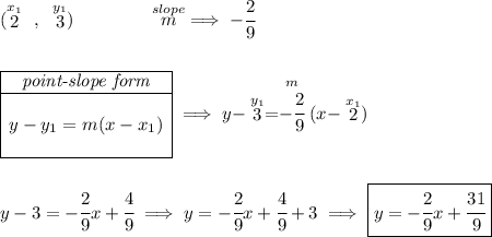 (\stackrel{x_1}{2}~,~\stackrel{y_1}{3})\qquad \qquad \stackrel{slope}{m}\implies -\cfrac{2}{9} \\\\\\ \begin{array}{|c|ll} \cline{1-1} \textit{point-slope form}\\ \cline{1-1} \\ y-y_1=m(x-x_1) \\\\ \cline{1-1} \end{array}\implies y-\stackrel{y_1}{3}=\stackrel{m}{-\cfrac{2}{9}}(x-\stackrel{x_1}{2}) \\\\\\ y-3=-\cfrac{2}{9}x+\cfrac{4}{9}\implies y=-\cfrac{2}{9}x+\cfrac{4}{9}+3\implies \boxed{y=-\cfrac{2}{9}x+\cfrac{31}{9}}