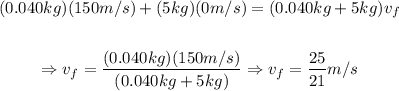 \begin{gathered} (0.040kg)(150m/s)+(5kg)(0m/s)=(0.040kg+5kg)v_f \\  \\ \Rightarrow v_f=\frac{(0.040kg)(150m/s)}{(0.040kg+5kg)}\Rightarrow v_f=\frac{25}{21}m/s \end{gathered}