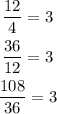 \begin{gathered} \frac{12}{4}=3 \\ \frac{36}{12}=3 \\ \frac{108}{36}=3 \end{gathered}
